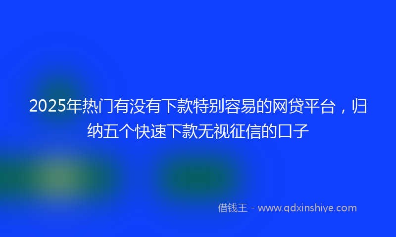 2025年热门有没有下款特别容易的网贷平台，归纳五个快速下款无视征信的口子