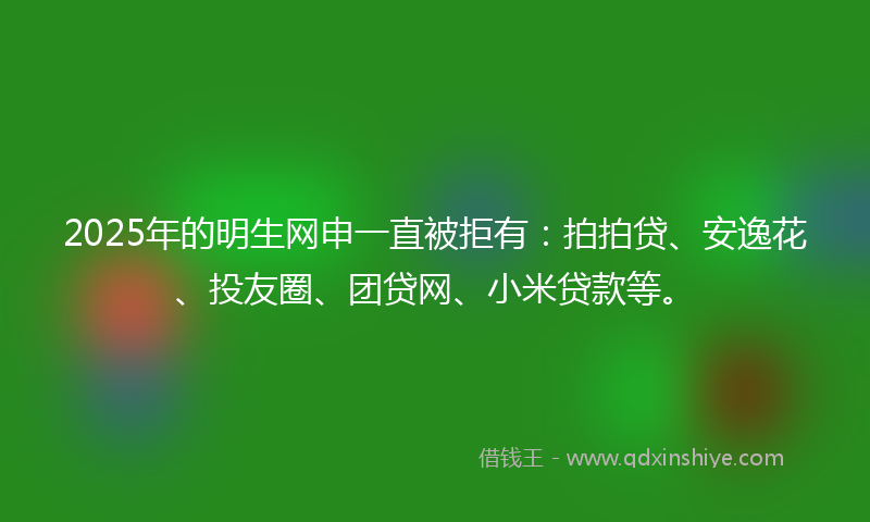 2025年的明生网申一直被拒有：拍拍贷、安逸花、投友圈、团贷网、小米贷款等。
