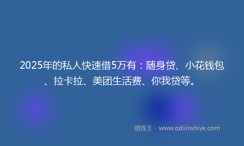 2025年的私人快速借5万有：随身贷、小花钱包、拉卡拉、美团生活费、你我贷等。