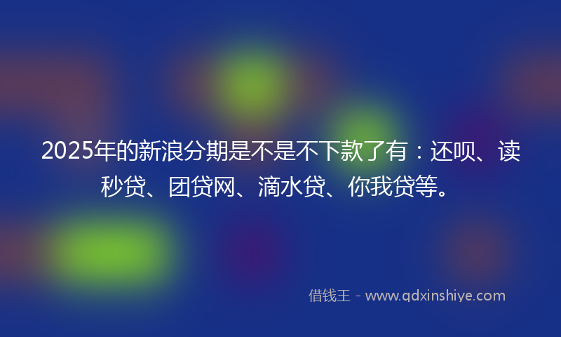 2025年的新浪分期是不是不下款了有：还呗、读秒贷、团贷网、滴水贷、你我贷等。
