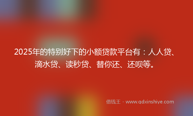 2025年的特别好下的小额贷款平台有：人人贷、滴水贷、读秒贷、替你还、还呗等。