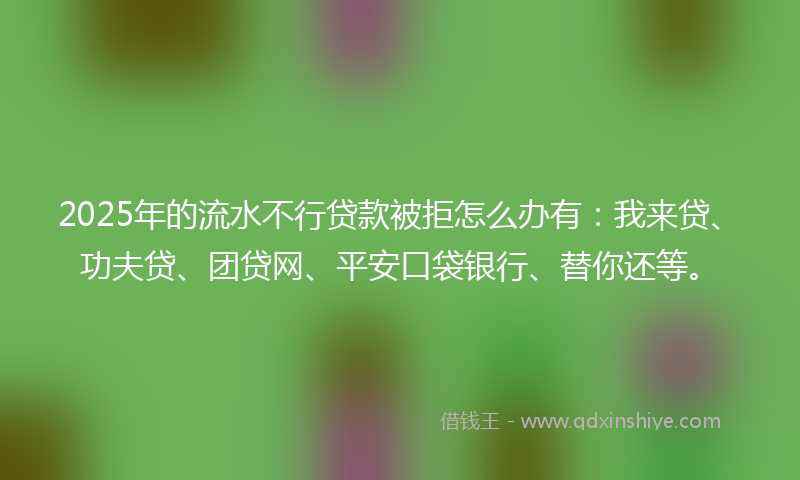2025年的流水不行贷款被拒怎么办有：我来贷、功夫贷、团贷网、平安口袋银行、替你还等。
