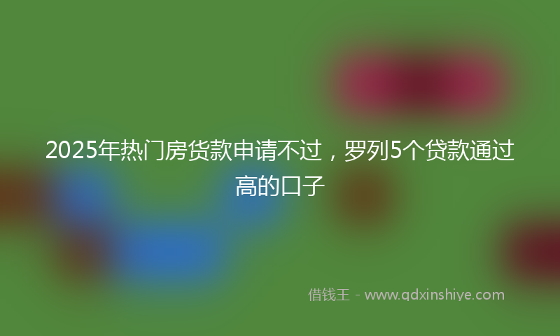 2025年热门房货款申请不过,罗列5个贷款通过高的口子