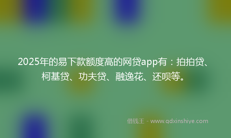 2025年的易下款额度高的网贷app有：拍拍贷、柯基贷、功夫贷、融逸花、还呗等。
