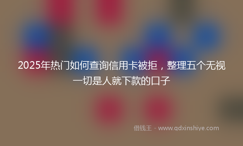 2025年热门如何查询信用卡被拒，整理五个无视一切是人就下款的口子
