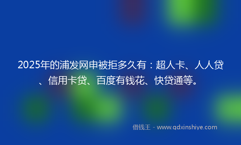 2025年的浦发网申被拒多久有：超人卡、人人贷、信用卡贷、百度有钱花、快贷通等。