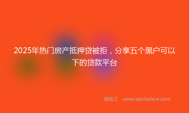 2025年热门房产抵押贷被拒，分享五个黑户可以下的贷款平台
