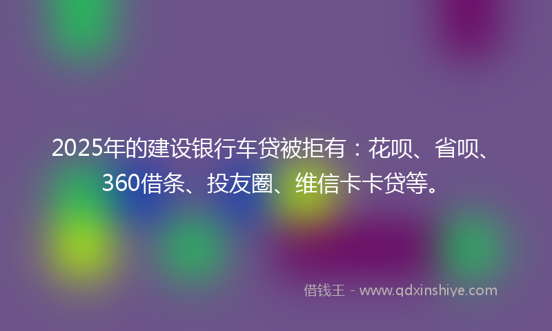 2025年的建设银行车贷被拒有：花呗、省呗、360借条、投友圈、维信卡卡贷等。
