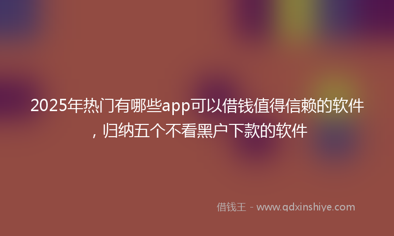2025年热门有哪些app可以借钱值得信赖的软件，归纳五个不看黑户下款的软件