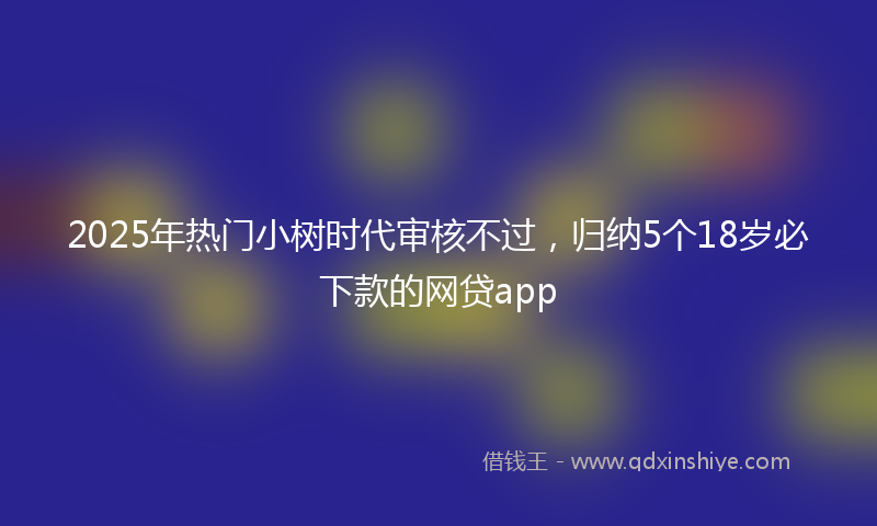 2025年热门小树时代审核不过，归纳5个18岁必下款的网贷app