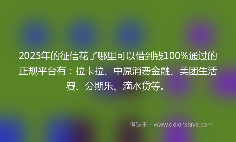 2025年的征信花了哪里可以借到钱100%通过的正规平台有：拉卡拉、中原消费金融、美团生活费、分期乐、滴水贷等。