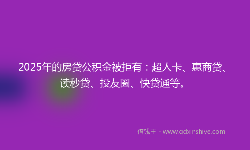 2025年的房贷公积金被拒有：超人卡、惠商贷、读秒贷、投友圈、快贷通等。