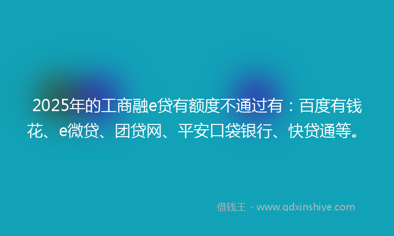 2025年的工商融e贷有额度不通过有：百度有钱花、e微贷、团贷网、平安口袋银行、快贷通等。