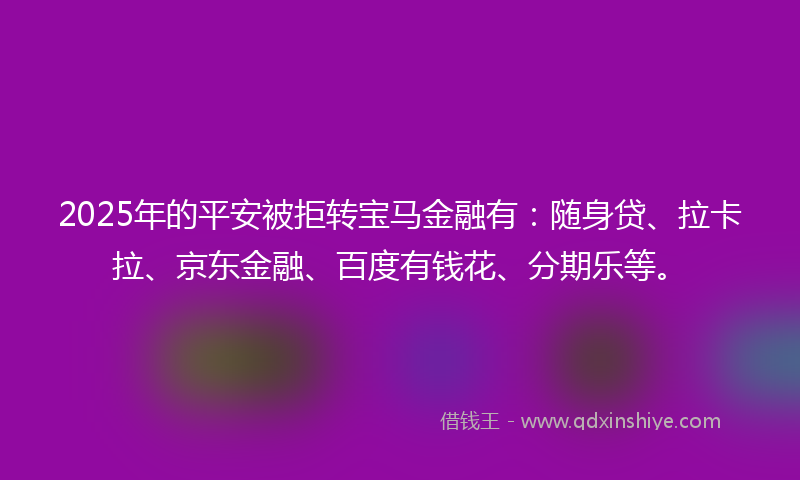 2025年的平安被拒转宝马金融有：随身贷、拉卡拉、京东金融、百度有钱花、分期乐等。