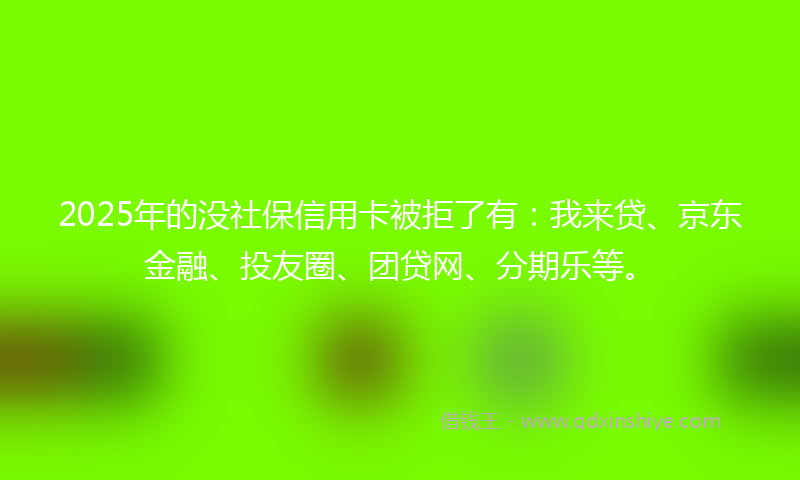 2025年的没社保信用卡被拒了有：我来贷、京东金融、投友圈、团贷网、分期乐等。