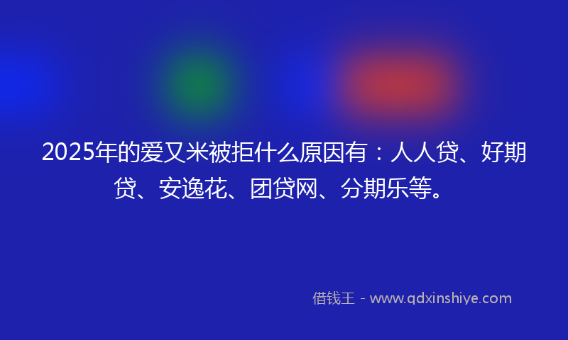 2025年的爱又米被拒什么原因有：人人贷、好期贷、安逸花、团贷网、分期乐等。