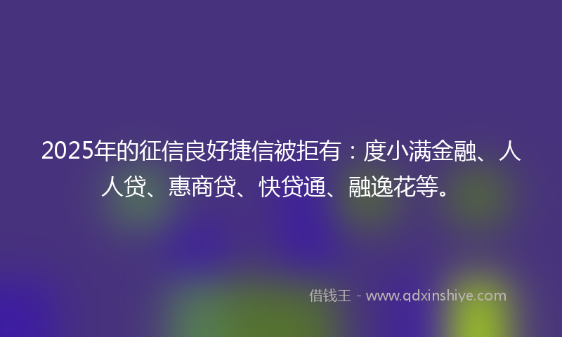 2025年的征信良好捷信被拒有：度小满金融、人人贷、惠商贷、快贷通、融逸花等。