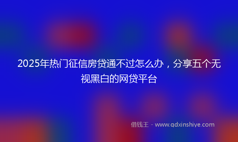 2025年热门征信房贷通不过怎么办，分享五个无视黑白的网贷平台