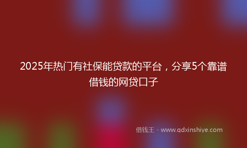 2025年热门有社保能贷款的平台，分享5个靠谱借钱的网贷口子