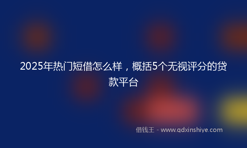 2025年热门短借怎么样，概括5个无视评分的贷款平台