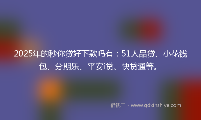 2025年的秒你贷好下款吗有：51人品贷、小花钱包、分期乐、平安i贷、快贷通等。