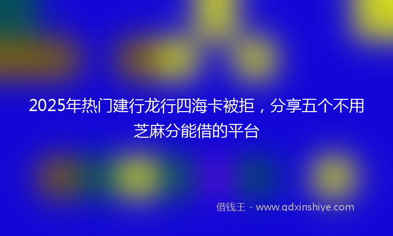 2025年热门建行龙行四海卡被拒，分享五个不用芝麻分能借的平台