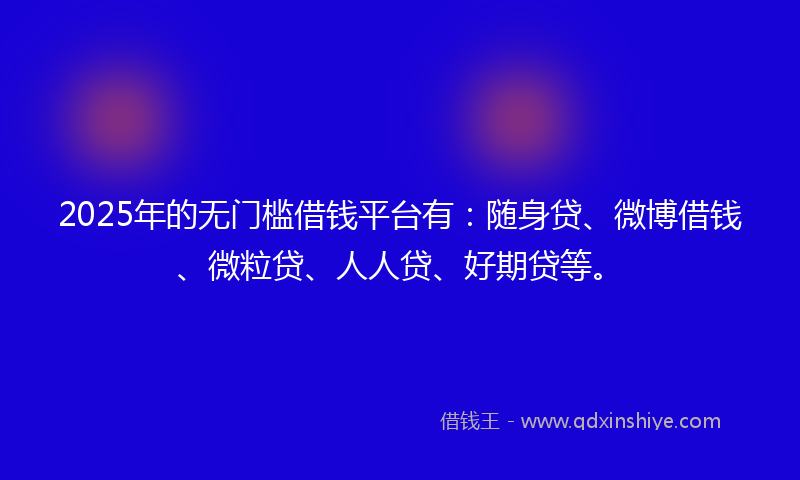 2025年的无门槛借钱平台有：随身贷、微博借钱、微粒贷、人人贷、好期贷等。