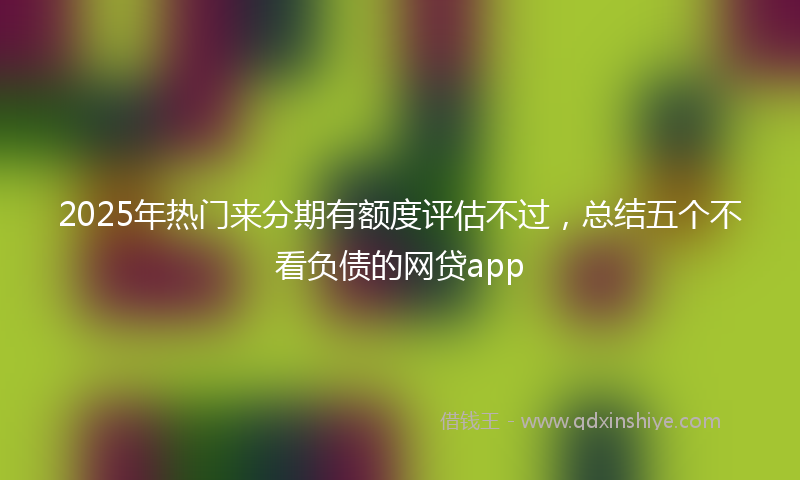 2025年热门来分期有额度评估不过，总结五个不看负债的网贷app