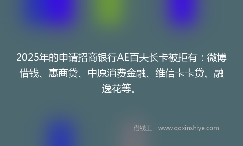 2025年的申请招商银行AE百夫长卡被拒有：微博借钱、惠商贷、中原消费金融、维信卡卡贷、融逸花等。