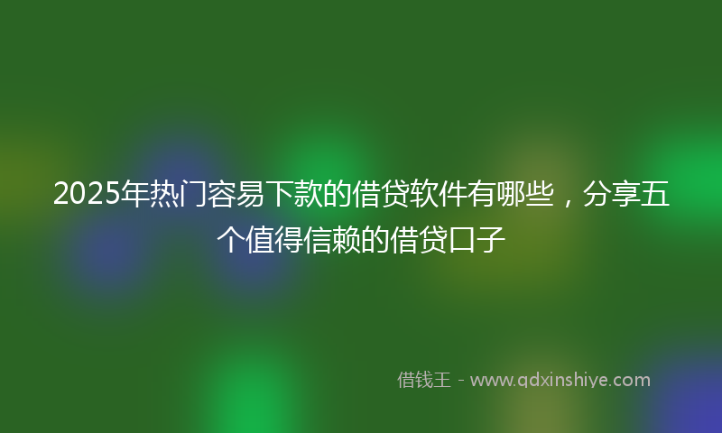 2025年热门容易下款的借贷软件有哪些，分享五个值得信赖的借贷口子