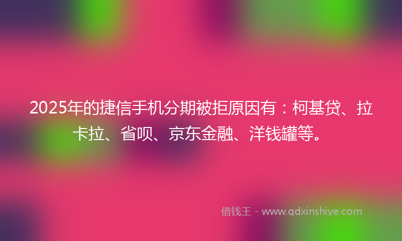 2025年的捷信手机分期被拒原因有：柯基贷、拉卡拉、省呗、京东金融、洋钱罐等。