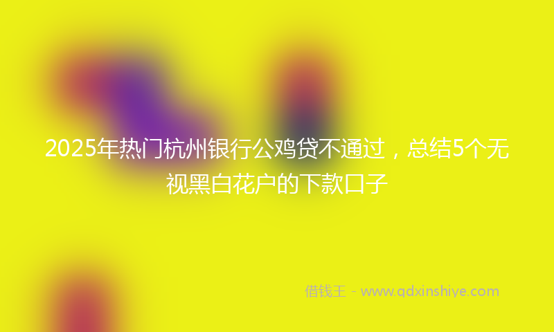 2025年热门杭州银行公鸡贷不通过，总结5个无视黑白花户的下款口子