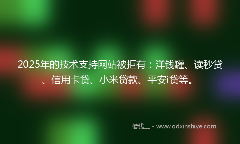 2025年的技术支持网站被拒有：洋钱罐、读秒贷、信用卡贷、小米贷款、平安i贷等。