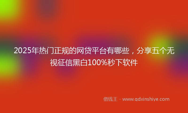 2025年热门正规的网贷平台有哪些，分享五个无视征信黑白100%秒下软件