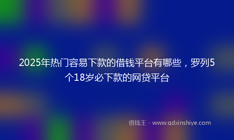 2025年热门容易下款的借钱平台有哪些，罗列5个18岁必下款的网贷平台