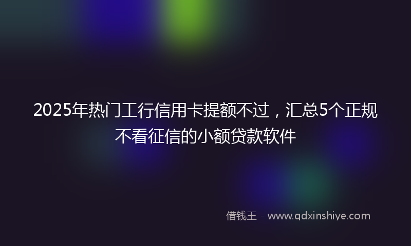 2025年热门工行信用卡提额不过，汇总5个正规不看征信的小额贷款软件