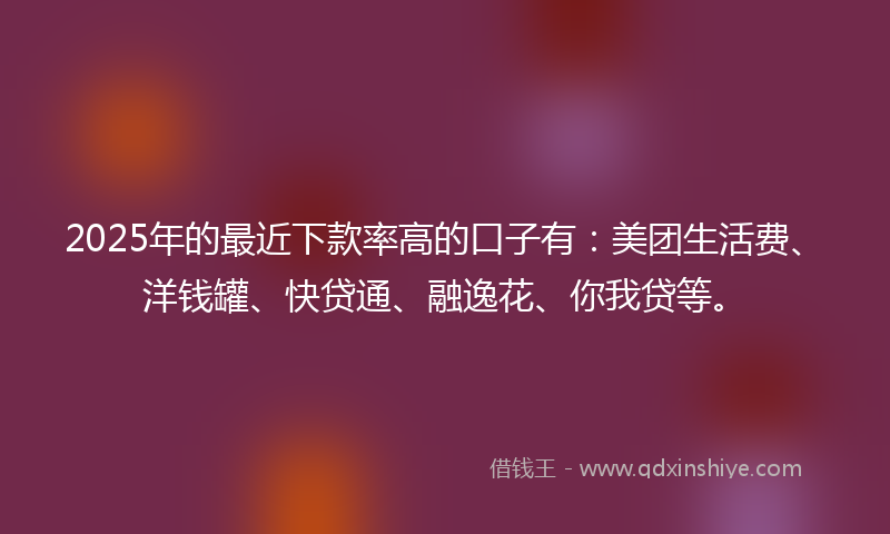 2025年的最近下款率高的口子有：美团生活费、洋钱罐、快贷通、融逸花、你我贷等。