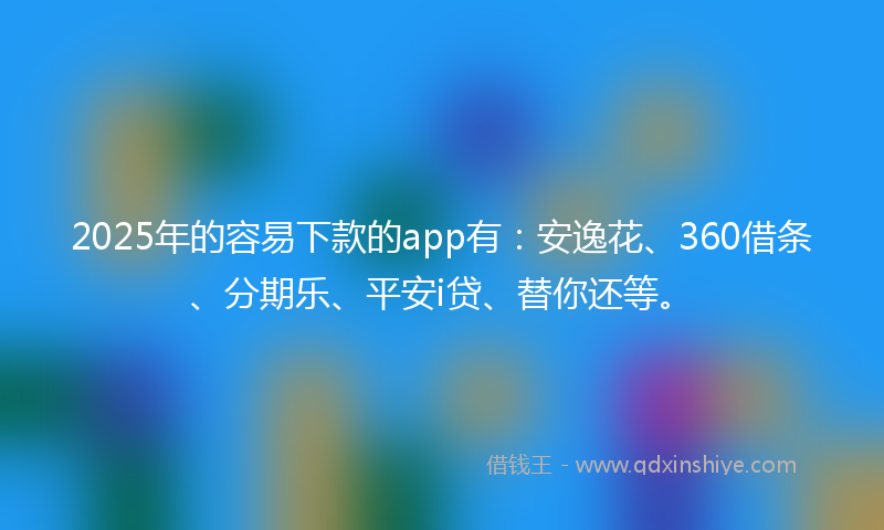 2025年的容易下款的app有：安逸花、360借条、分期乐、平安i贷、替你还等。