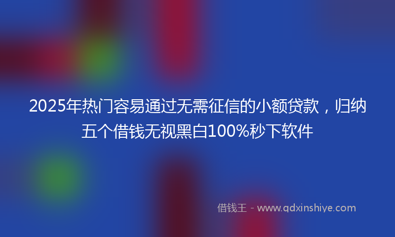 2025年热门容易通过无需征信的小额贷款，归纳五个借钱无视黑白100%秒下软件