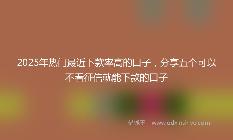 2025年热门最近下款率高的口子，分享五个可以不看征信就能下款的口子