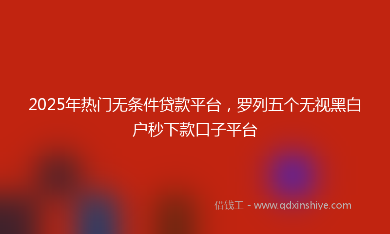 2025年热门无条件贷款平台，罗列五个无视黑白户秒下款口子平台