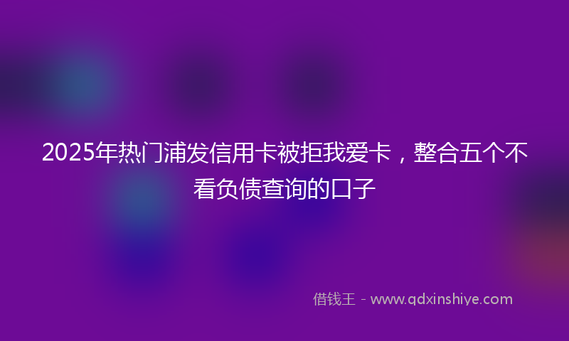 2025年热门浦发信用卡被拒我爱卡，整合五个不看负债查询的口子