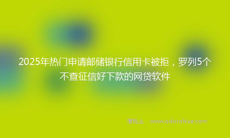 2025年热门申请邮储银行信用卡被拒，罗列5个不查征信好下款的网贷软件