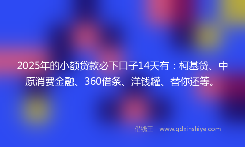 2025年的小额贷款必下口子14天有：柯基贷、中原消费金融、360借条、洋钱罐、替你还等。