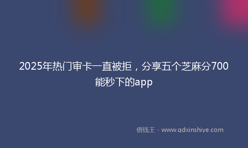2025年热门审卡一直被拒，分享五个芝麻分700能秒下的app