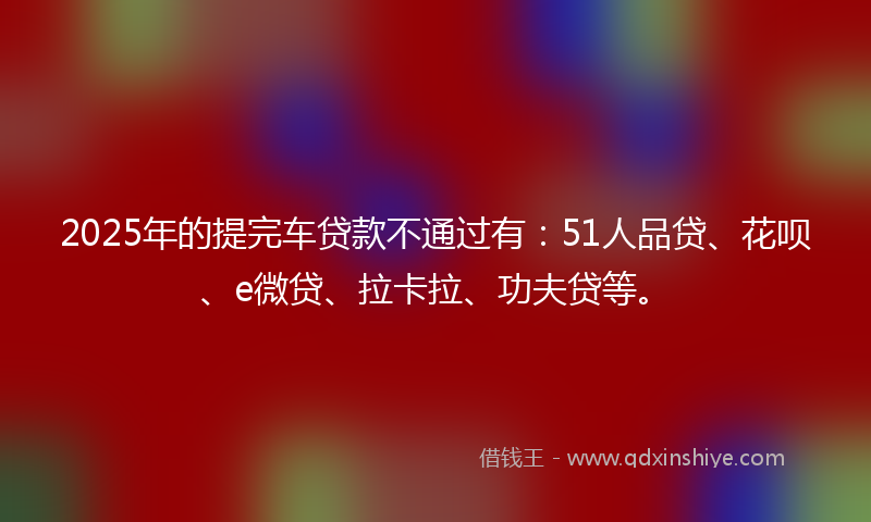 2025年的提完车贷款不通过有：51人品贷、花呗、e微贷、拉卡拉、功夫贷等。