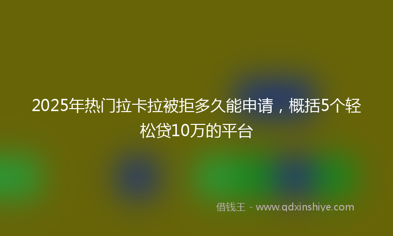 2025年热门拉卡拉被拒多久能申请，概括5个轻松贷10万的平台