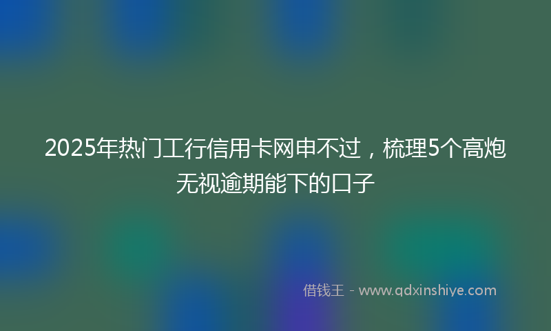 2025年热门工行信用卡网申不过，梳理5个高炮无视逾期能下的口子