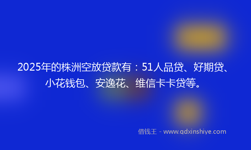 2025年的株洲空放贷款有：51人品贷、好期贷、小花钱包、安逸花、维信卡卡贷等。