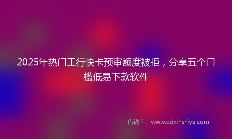 2025年热门工行快卡预审额度被拒，分享五个门槛低易下款软件